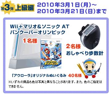 第3弾上級編 第3弾 2010年3月1日から2010年3月21日まで 「Wiiとマリオ＆ソニックATバンクーバーオリンピックを1名様、おしゃべり歩数計を2名様、「アウローラ」オリジナルぬいぐるみを40名様」※いずれの賞品も色は写真と異なることがあります。また、色のご指定はできません。