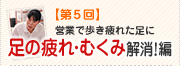 【第5回】営業で歩き疲れた足に足の疲れ・むくみ解消！編