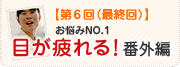 【第6回(最終回)】お悩みNo.1目が疲れる！番外編